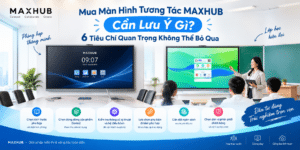 Mua Màn Hình Tương Tác MAXHUB Cần Lưu Ý Gì? 6 Tiêu Chí Quan Trọng Không Thể Bỏ Qua